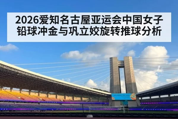 2026爱知名古屋亚运会中国女子铅球冲金与巩立姣旋转推球分析